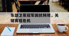 开云体育APP下载-东部卫冕冠军困扰频现，关键赛程危机的简单介绍