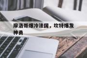 开云体育APP下载-包含摩洛哥爆冷法国，坎特爆发神勇的词条